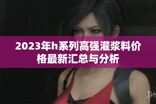 2023年h系列高强灌浆料价格最新汇总与分析