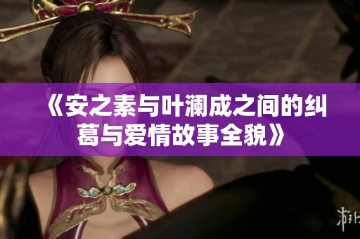 《安之素与叶澜成之间的纠葛与爱情故事全貌》