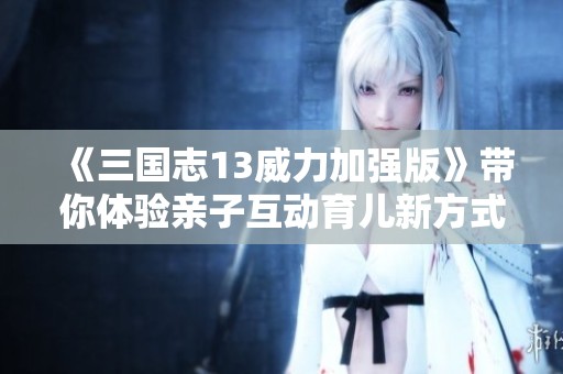 《三国志13威力加强版》带你体验亲子互动育儿新方式