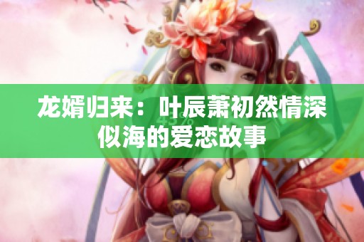 龙婿归来：叶辰萧初然情深似海的爱恋故事