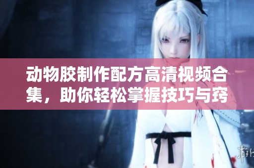 动物胶制作配方高清视频合集，助你轻松掌握技巧与窍门