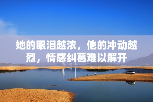 她的眼泪越浓，他的冲动越烈，情感纠葛难以解开
