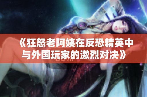 《狂怒老阿姨在反恐精英中与外国玩家的激烈对决》