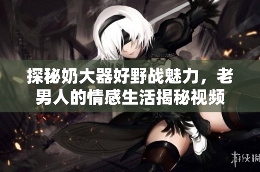 探秘奶大器好野战魅力，老男人的情感生活揭秘视频