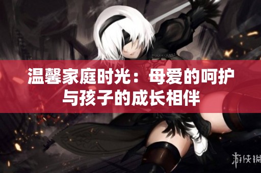 温馨家庭时光：母爱的呵护与孩子的成长相伴