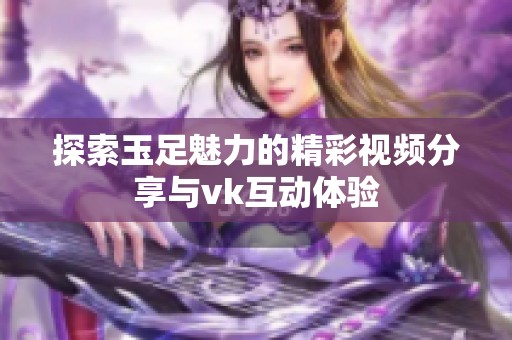 探索玉足魅力的精彩视频分享与vk互动体验