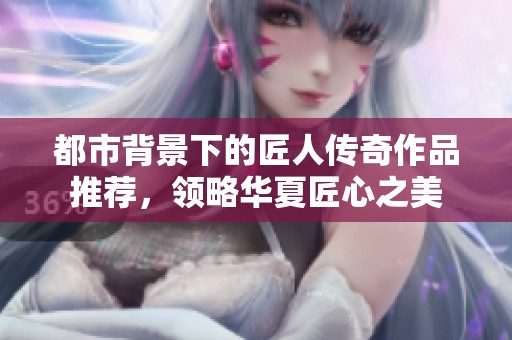 都市背景下的匠人传奇作品推荐，领略华夏匠心之美