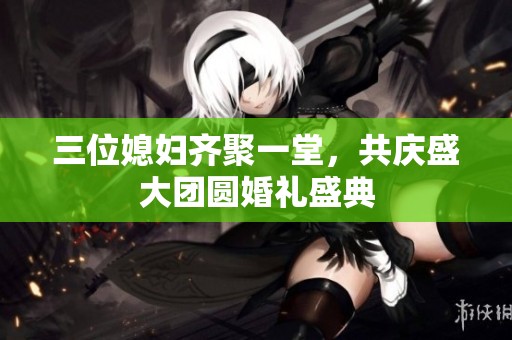 三位媳妇齐聚一堂，共庆盛大团圆婚礼盛典
