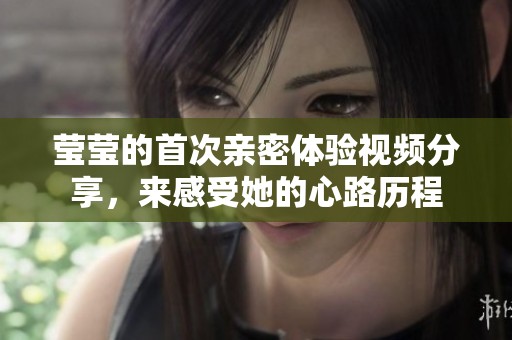 莹莹的首次亲密体验视频分享，来感受她的心路历程