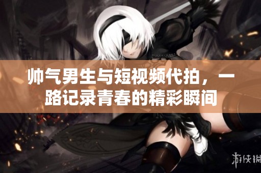 帅气男生与短视频代拍，一路记录青春的精彩瞬间
