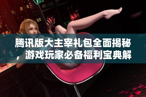 腾讯版大主宰礼包全面揭秘，游戏玩家必备福利宝典解析