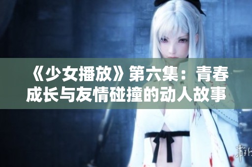 《少女播放》第六集：青春成长与友情碰撞的动人故事