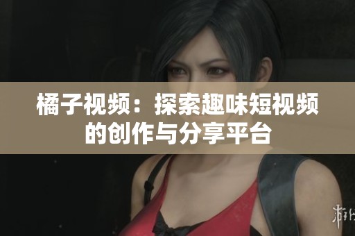 橘子视频：探索趣味短视频的创作与分享平台