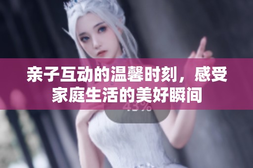 亲子互动的温馨时刻，感受家庭生活的美好瞬间