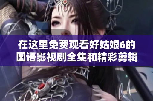 在这里免费观看好姑娘6的国语影视剧全集和精彩剪辑