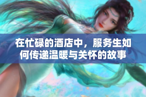 在忙碌的酒店中，服务生如何传递温暖与关怀的故事