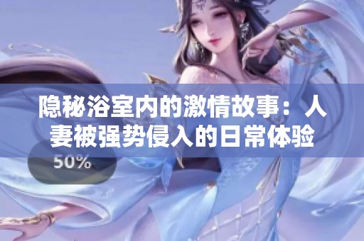 隐秘浴室内的激情故事：人妻被强势侵入的日常体验