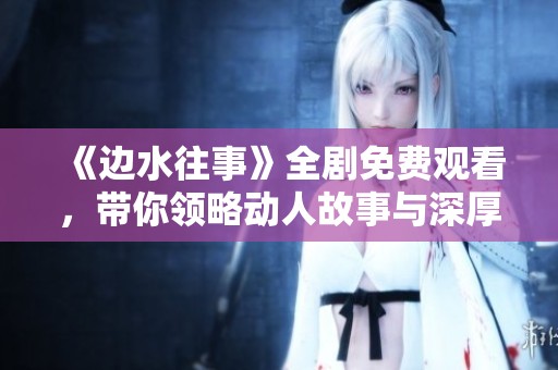 《边水往事》全剧免费观看，带你领略动人故事与深厚情感