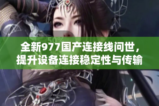 全新977国产连接线问世，提升设备连接稳定性与传输速度