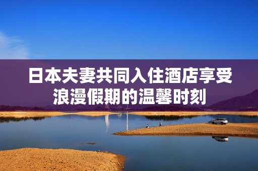 日本夫妻共同入住酒店享受浪漫假期的温馨时刻
