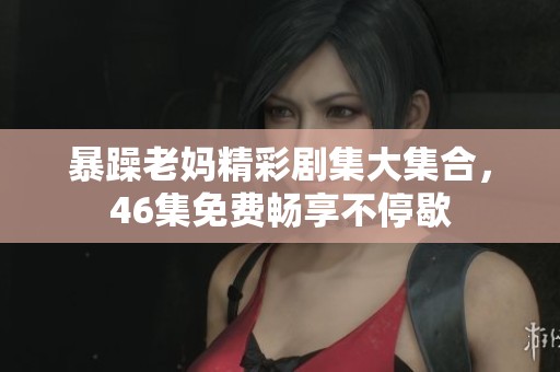 暴躁老妈精彩剧集大集合，46集免费畅享不停歇