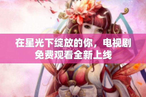 在星光下绽放的你，电视剧免费观看全新上线