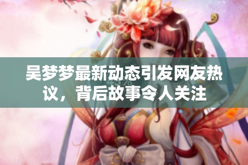 吴梦梦最新动态引发网友热议，背后故事令人关注