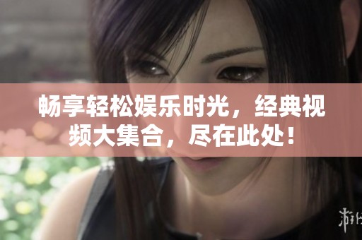 畅享轻松娱乐时光，经典视频大集合，尽在此处！