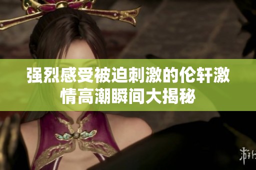 强烈感受被迫刺激的伦轩激情高潮瞬间大揭秘