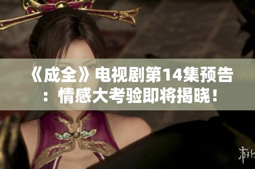 《成全》电视剧第14集预告：情感大考验即将揭晓！
