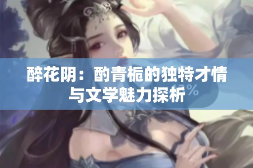 醉花阴：酌青栀的独特才情与文学魅力探析