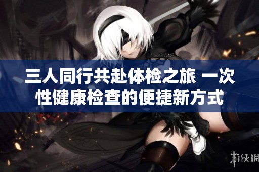 三人同行共赴体检之旅 一次性健康检查的便捷新方式