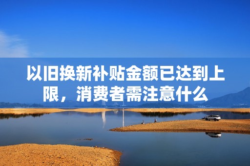 以旧换新补贴金额已达到上限，消费者需注意什么