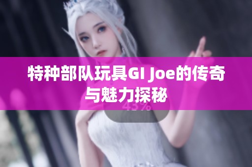 特种部队玩具GI Joe的传奇与魅力探秘