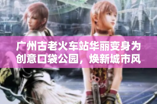 广州古老火车站华丽变身为创意口袋公园，焕新城市风貌
