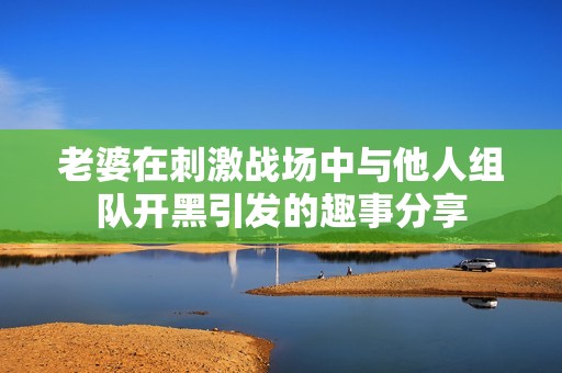 老婆在刺激战场中与他人组队开黑引发的趣事分享