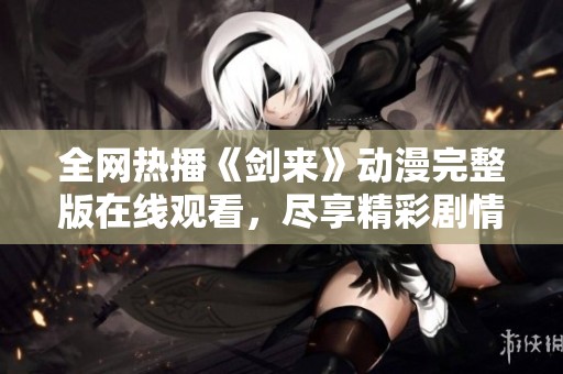 全网热播《剑来》动漫完整版在线观看，尽享精彩剧情与画面