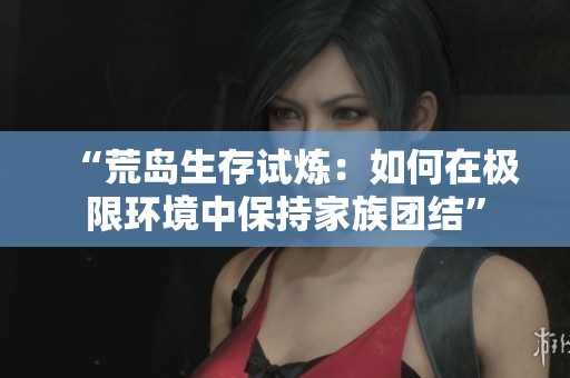 “荒岛生存试炼：如何在极限环境中保持家族团结”