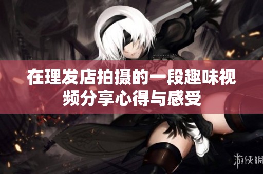 在理发店拍摄的一段趣味视频分享心得与感受