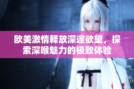 欧美激情释放深邃欲望，探索深喉魅力的极致体验
