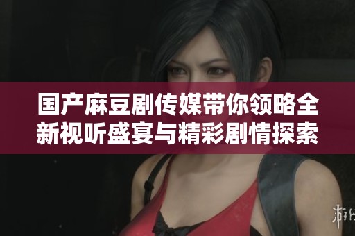 国产麻豆剧传媒带你领略全新视听盛宴与精彩剧情探索
