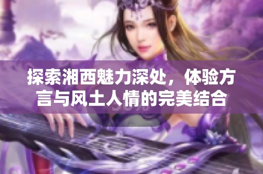 探索湘西魅力深处，体验方言与风土人情的完美结合
