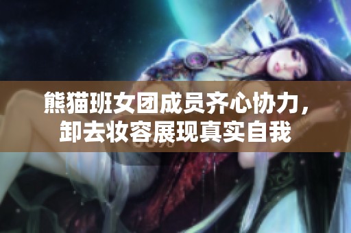 熊猫班女团成员齐心协力，卸去妆容展现真实自我