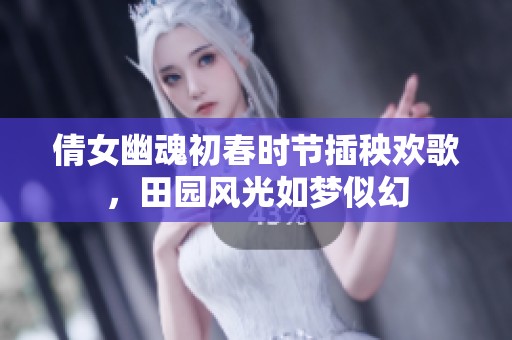 倩女幽魂初春时节插秧欢歌，田园风光如梦似幻