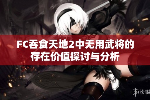 FC吞食天地2中无用武将的存在价值探讨与分析