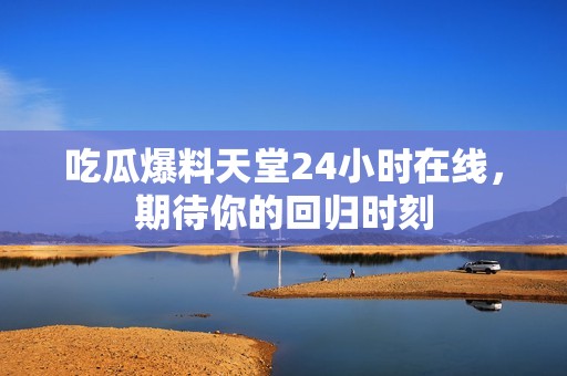 吃瓜爆料天堂24小时在线，期待你的回归时刻