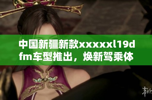 中国新疆新款xxxxxl19dfm车型推出，焕新驾乘体验解析
