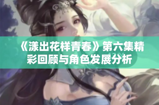 《漾出花样青春》第六集精彩回顾与角色发展分析