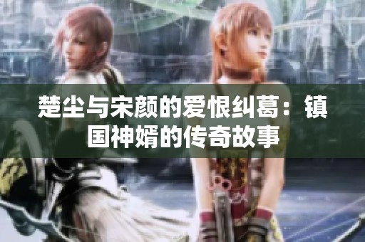 楚尘与宋颜的爱恨纠葛：镇国神婿的传奇故事