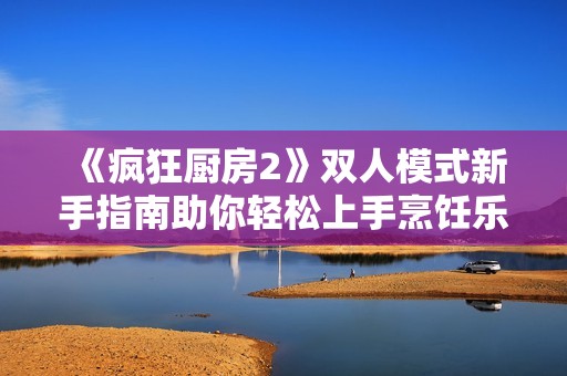 《疯狂厨房2》双人模式新手指南助你轻松上手烹饪乐趣